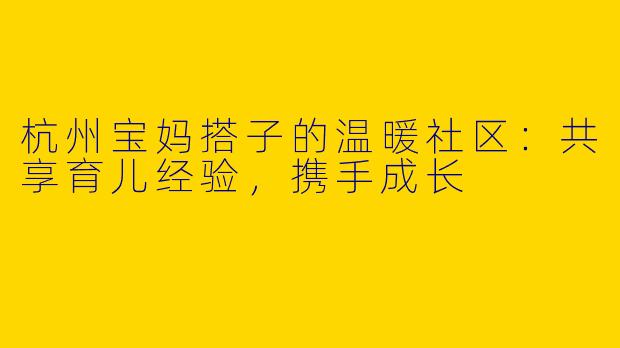 杭州宝妈搭子的温暖社区:共享育儿经验,携手成长