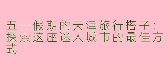 五一假期的天津旅行搭子：探索这座迷人城市的最佳方式