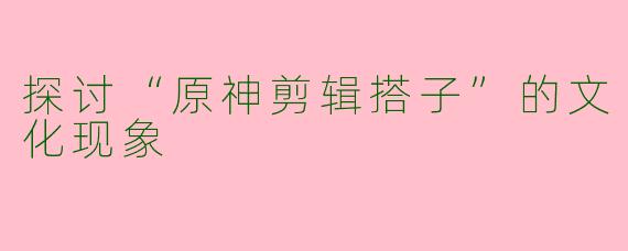 探讨“原神剪辑搭子”的文化现象
