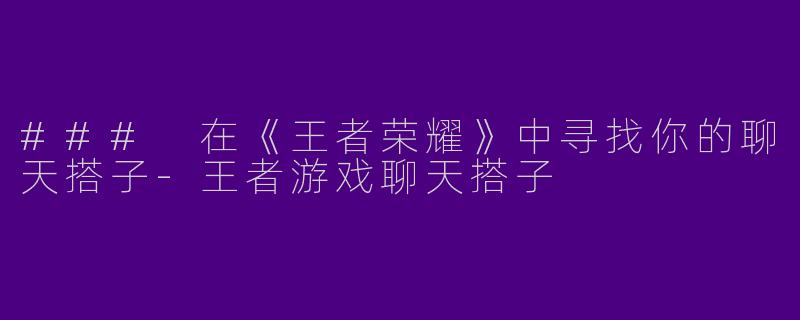 ### 在《王者荣耀》中寻找你的聊天搭子-王者游戏聊天搭子
