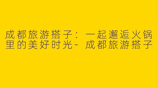 成都旅游搭子：一起邂逅火锅里的美好时光