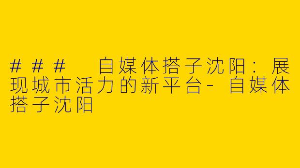 ### 自媒体搭子沈阳：展现城市活力的新平台-自媒体搭子沈阳