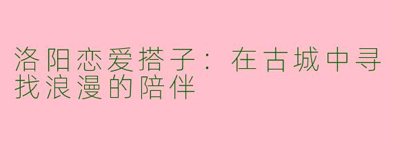 洛阳恋爱搭子：在古城中寻找浪漫的陪伴