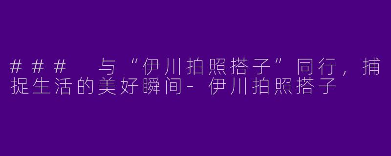 ### 与“伊川拍照搭子”同行，捕捉生活的美好瞬间-伊川拍照搭子