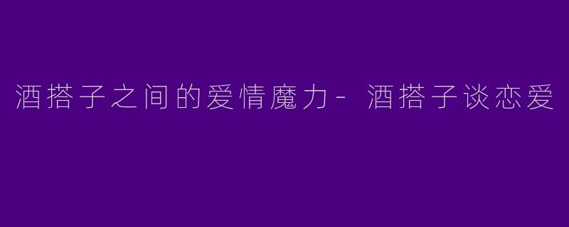 酒搭子之间的爱情魔力-酒搭子谈恋爱