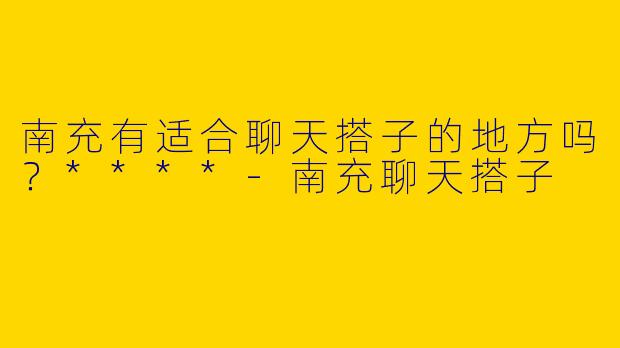 南充有适合聊天搭子的地方吗?****