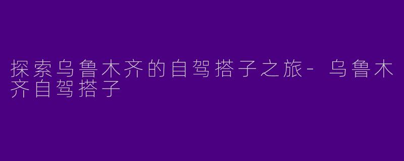 探索乌鲁木齐的自驾搭子之旅-乌鲁木齐自驾搭子