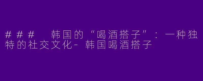 ### 韩国的“喝酒搭子”：一种独特的社交文化
