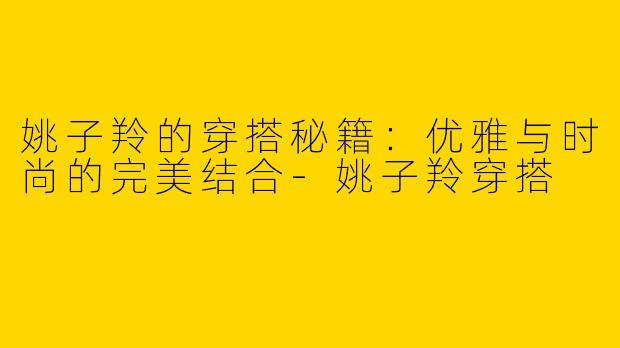 姚子羚的穿搭秘籍：优雅与时尚的完美结合-姚子羚穿搭