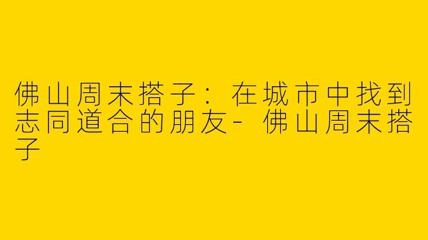 佛山周末搭子：在城市中找到志同道合的朋友-佛山周末搭子