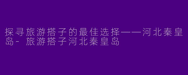 探寻旅游搭子的最佳选择——河北秦皇岛-旅游搭子河北秦皇岛