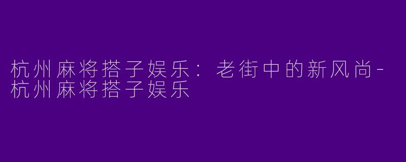 杭州麻将搭子娱乐：老街中的新风尚