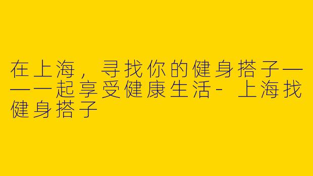 在上海，寻找你的健身搭子——一起享受健康生活-上海找健身搭子