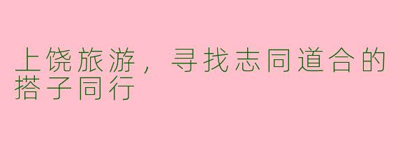 上饶旅游,寻找志同道合的搭子同行