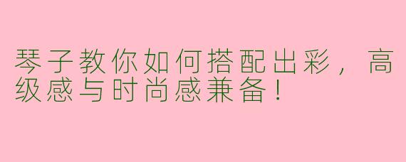 琴子教你如何搭配出彩，高级感与时尚感兼备！