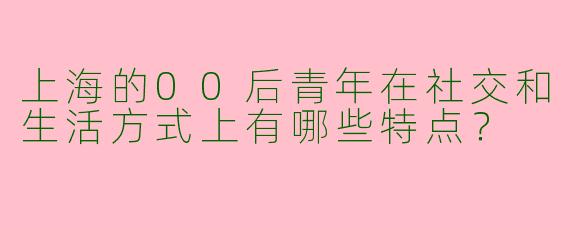 上海的00后青年在社交和生活方式上有哪些特点？