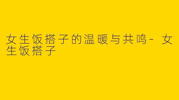 女生饭搭子的温暖与共鸣-女生饭搭子