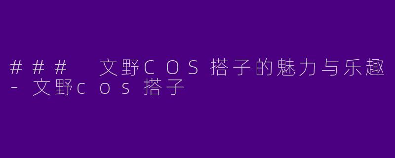 ### 文野COS搭子的魅力与乐趣-文野cos搭子