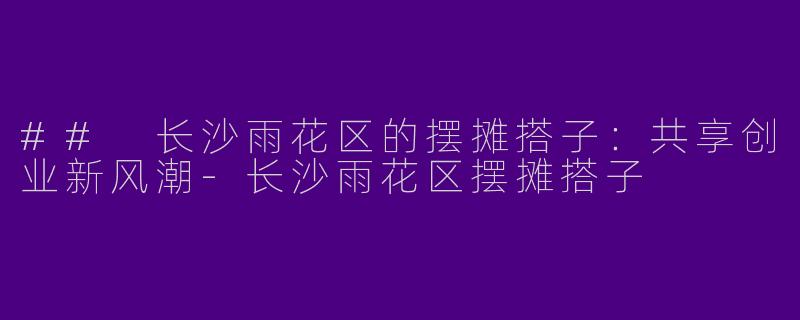 ## 长沙雨花区的摆摊搭子：共享创业新风潮-长沙雨花区摆摊搭子