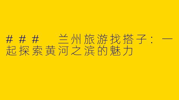 ### 兰州旅游找搭子：一起探索黄河之滨的魅力