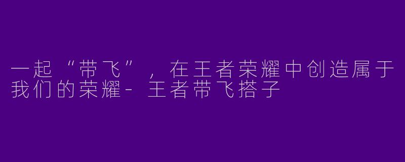 一起“带飞”，在王者荣耀中创造属于我们的荣耀-王者带飞搭子