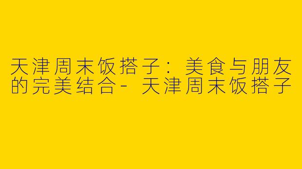 天津周末饭搭子:美食与朋友的完美结合