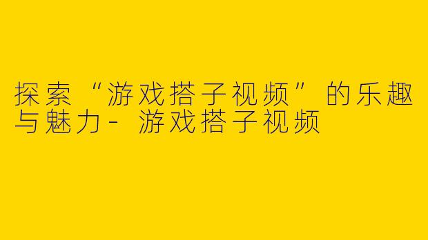 探索“游戏搭子视频”的乐趣与魅力-游戏搭子视频