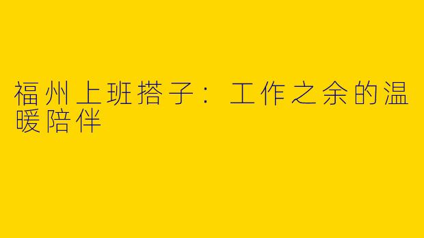 福州上班搭子：工作之余的温暖陪伴