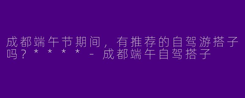 成都端午节期间，有推荐的自驾游搭子吗？****