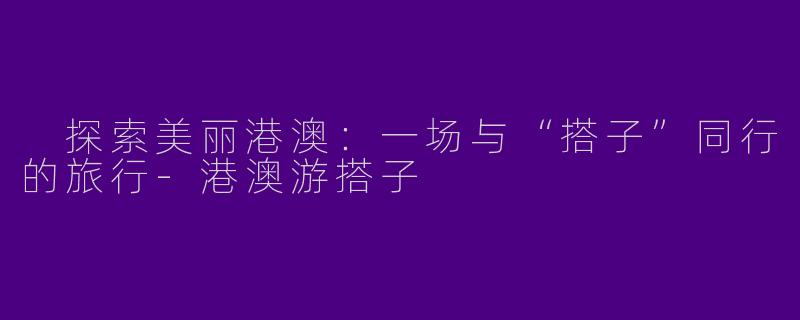  探索美丽港澳：一场与“搭子”同行的旅行-港澳游搭子