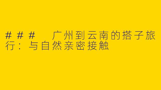 ### 广州到云南的搭子旅行：与自然亲密接触