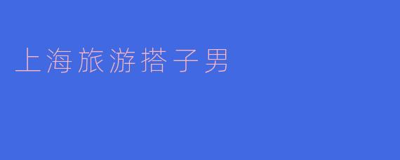### 上海旅游搭子男：在城市中寻找陪伴与乐趣