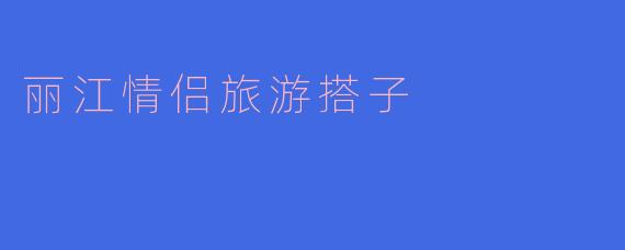 丽江适合情侣旅游吗?有哪些推荐的活动?****