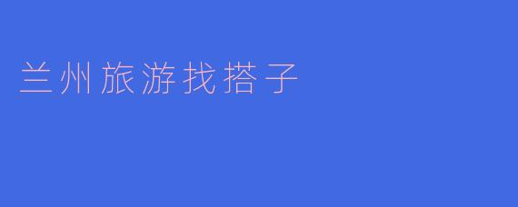 ### 兰州旅游找搭子：一起探索黄河之滨的魅力