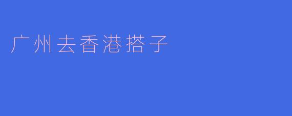 从广州去香港搭子有什么好的建议吗？****