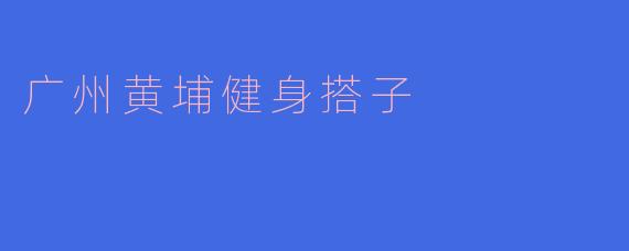 ### 广州黄埔健身搭子：一起迈向健康新生活