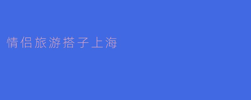 ### 浪漫之旅：情侣游客在上海的浪漫探索