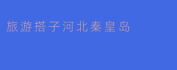 探寻旅游搭子的最佳选择——河北秦皇岛