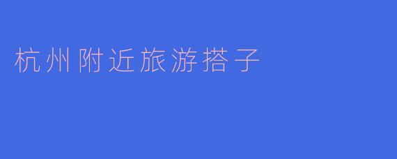探索杭州附近的秘境,一起寻找旅游搭子!