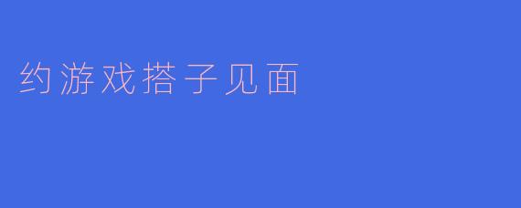 ### 约游戏搭子见面:从虚拟到现实的友谊之旅