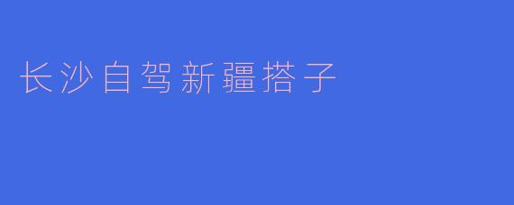 寻梦西域：长沙自驾新疆搭子的旅程