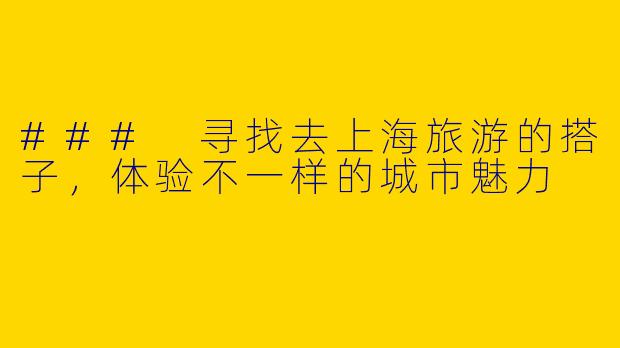 ### 寻找去上海旅游的搭子，体验不一样的城市魅力