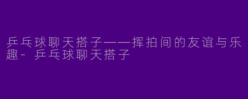 乒乓球聊天搭子——挥拍间的友谊与乐趣-乒乓球聊天搭子