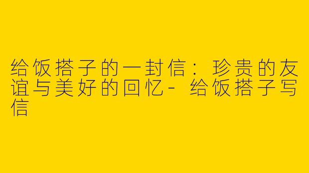 给饭搭子的一封信：珍贵的友谊与美好的回忆-给饭搭子写信