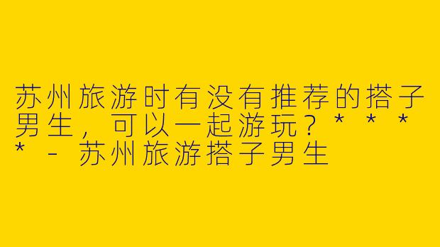 苏州旅游时有没有推荐的搭子男生,可以一起游玩?****