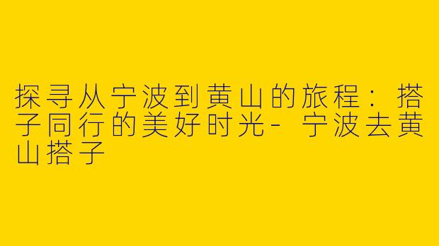 探寻从宁波到黄山的旅程：搭子同行的美好时光