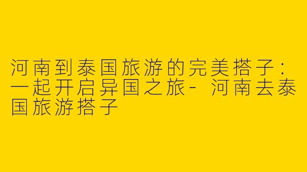 河南到泰国旅游的完美搭子：一起开启异国之旅-河南去泰国旅游搭子
