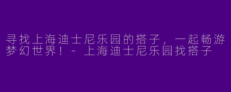 寻找上海迪士尼乐园的搭子，一起畅游梦幻世界！-上海迪士尼乐园找搭子