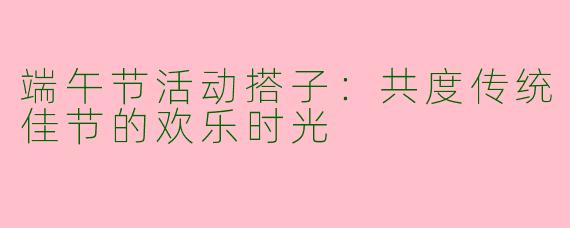 端午节活动搭子：共度传统佳节的欢乐时光