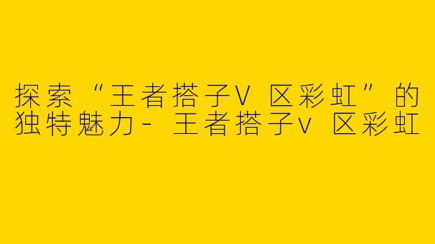 探索“王者搭子V区彩虹”的独特魅力-王者搭子v区彩虹